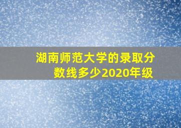 湖南师范大学的录取分数线多少2020年级