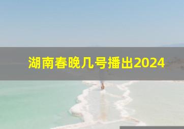 湖南春晚几号播出2024