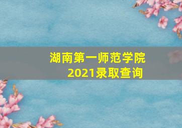 湖南第一师范学院2021录取查询