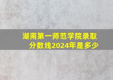 湖南第一师范学院录取分数线2024年是多少