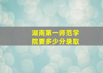 湖南第一师范学院要多少分录取