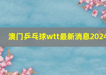 澳门乒乓球wtt最新消息2024