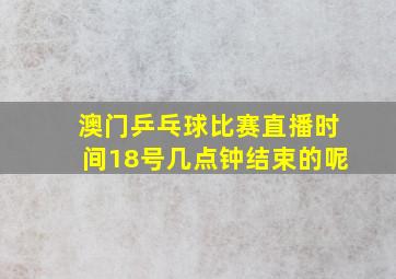 澳门乒乓球比赛直播时间18号几点钟结束的呢