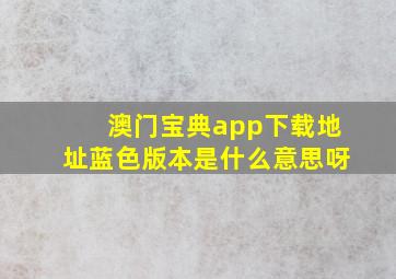 澳门宝典app下载地址蓝色版本是什么意思呀