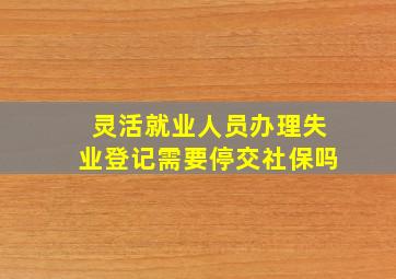 灵活就业人员办理失业登记需要停交社保吗