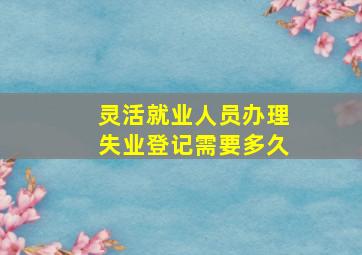 灵活就业人员办理失业登记需要多久