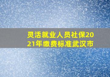 灵活就业人员社保2021年缴费标准武汉市