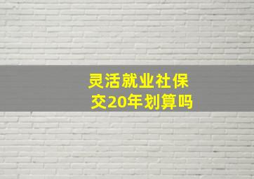 灵活就业社保交20年划算吗