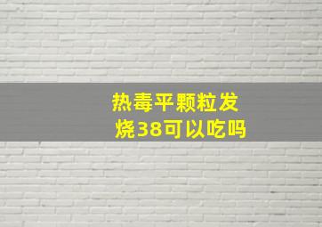 热毒平颗粒发烧38可以吃吗