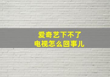 爱奇艺下不了电视怎么回事儿