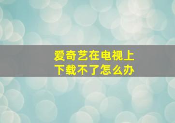 爱奇艺在电视上下载不了怎么办