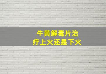 牛黄解毒片治疗上火还是下火