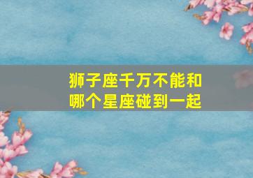 狮子座千万不能和哪个星座碰到一起