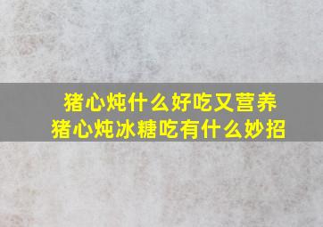 猪心炖什么好吃又营养猪心炖冰糖吃有什么妙招