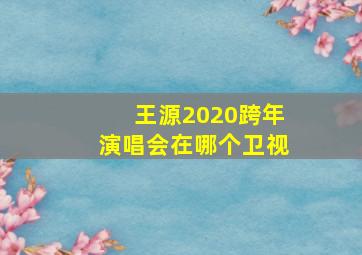 王源2020跨年演唱会在哪个卫视