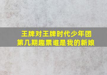 王牌对王牌时代少年团第几期趣票谁是我的新娘