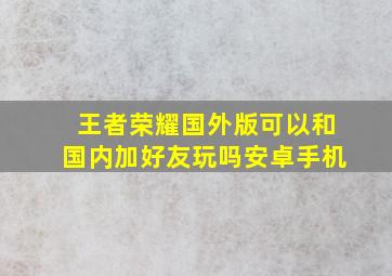 王者荣耀国外版可以和国内加好友玩吗安卓手机