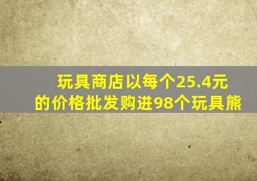 玩具商店以每个25.4元的价格批发购进98个玩具熊