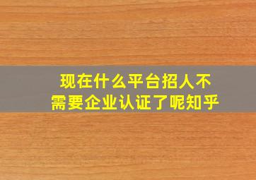 现在什么平台招人不需要企业认证了呢知乎