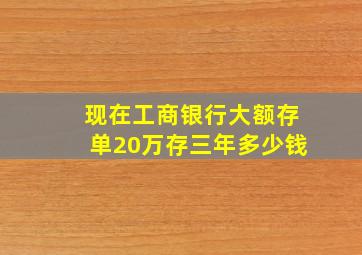 现在工商银行大额存单20万存三年多少钱