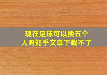 现在足球可以换五个人吗知乎文章下载不了