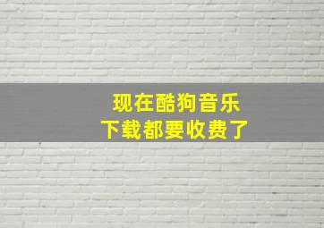 现在酷狗音乐下载都要收费了