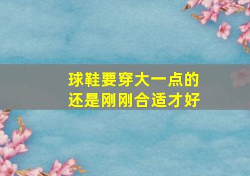 球鞋要穿大一点的还是刚刚合适才好