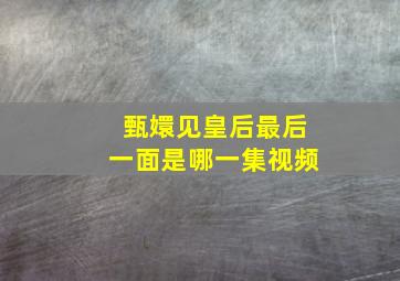 甄嬛见皇后最后一面是哪一集视频