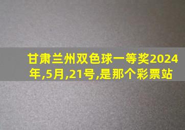 甘肃兰州双色球一等奖2024年,5月,21号,是那个彩票站