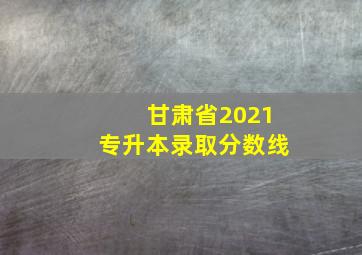 甘肃省2021专升本录取分数线