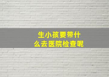 生小孩要带什么去医院检查呢