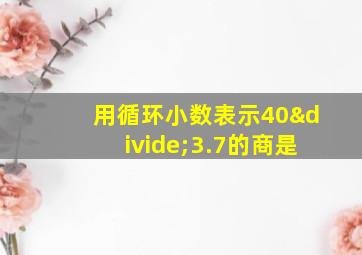 用循环小数表示40÷3.7的商是