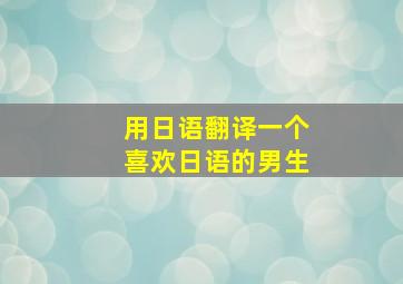 用日语翻译一个喜欢日语的男生