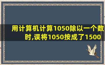 用计算机计算1050除以一个数时,误将1050按成了1500