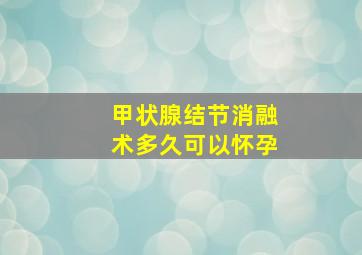 甲状腺结节消融术多久可以怀孕