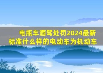 电瓶车酒驾处罚2024最新标准什么样的电动车为机动车