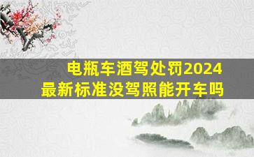 电瓶车酒驾处罚2024最新标准没驾照能开车吗