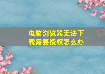 电脑浏览器无法下载需要授权怎么办