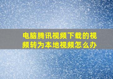 电脑腾讯视频下载的视频转为本地视频怎么办