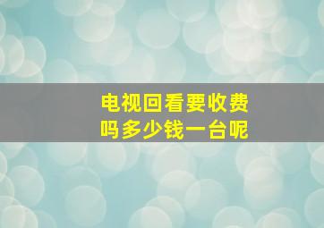 电视回看要收费吗多少钱一台呢