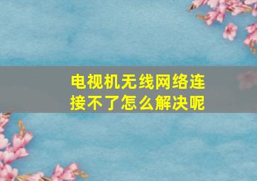 电视机无线网络连接不了怎么解决呢