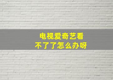 电视爱奇艺看不了了怎么办呀