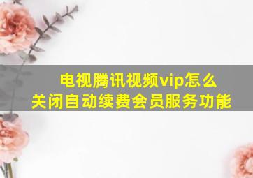 电视腾讯视频vip怎么关闭自动续费会员服务功能