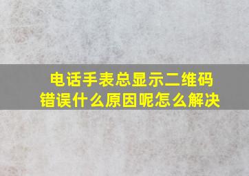 电话手表总显示二维码错误什么原因呢怎么解决