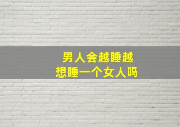 男人会越睡越想睡一个女人吗