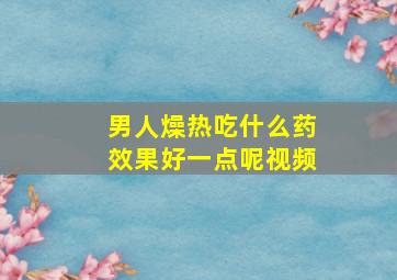 男人燥热吃什么药效果好一点呢视频