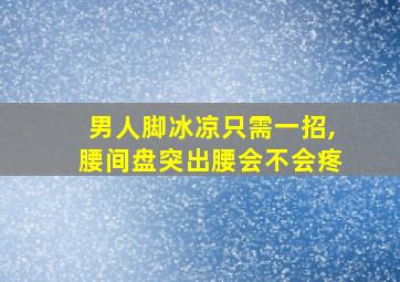 男人脚冰凉只需一招,腰间盘突出腰会不会疼