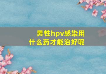 男性hpv感染用什么药才能治好呢