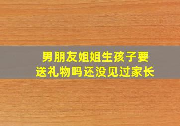 男朋友姐姐生孩子要送礼物吗还没见过家长