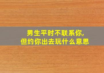 男生平时不联系你,但约你出去玩什么意思